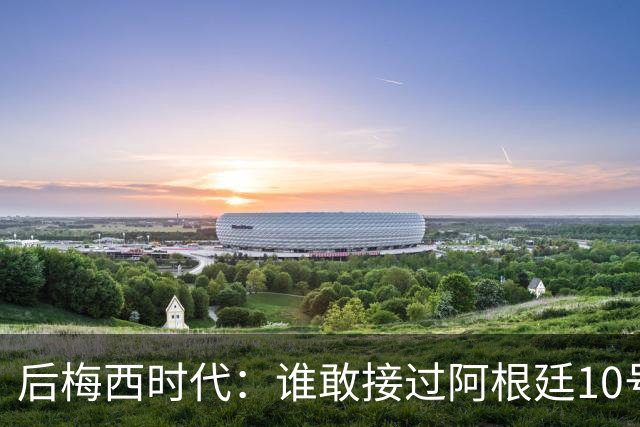 后梅西时代：谁敢接过阿根廷10号？荣耀之下亦是沉重枷锁