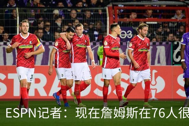 ESPN记者：现在詹姆斯在76人很开心，他和湖人之间是和平的分手